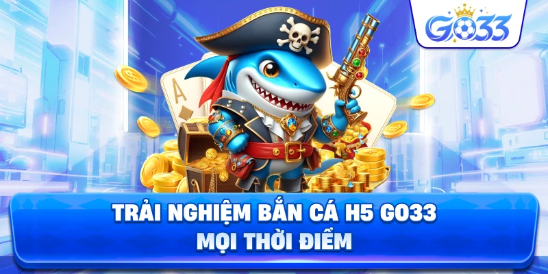Trải Nghiệm Bắn Cá H5 GO33 mọi thời điểm